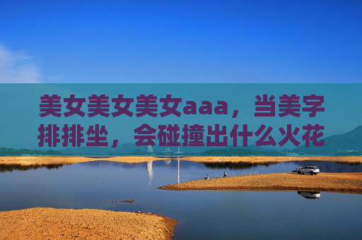 美女美女美女aaa，当美字排排坐，会碰撞出什么火花？美字排排坐，火花碰撞趣