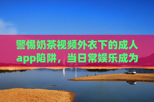 警惕奶茶视频外衣下的成人app陷阱,当日常娱乐成为不良内容的伪装,警惕奶茶视频外衣下的成人app陷阱,日常娱乐莫成不良伪装 警惕奶茶视频外衣下的成人app陷阱,当日常娱乐成为不良内容的伪装,警惕奶茶视频外衣下的成人app陷阱,日常娱乐莫成不良伪装