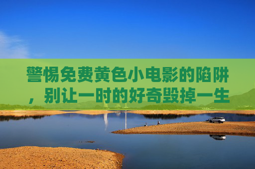 警惕免费黄色小电影的陷阱,别让一时的好奇毁掉一生,警惕免费黄色陷阱,一时好奇或毁一生 警惕免费黄色小电影的陷阱,别让一时的好奇毁掉一生,警惕免费黄色陷阱,一时好奇或毁一生