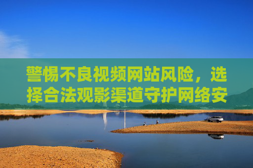 警惕不良视频网站风险,选择合法观影渠道守护网络安全,警惕不良视频网站风险,选择合法渠道守护网络安全 警惕不良视频网站风险,选择合法观影渠道守护网络安全,警惕不良视频网站风险,选择合法渠道守护网络安全