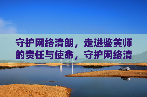 守护网络清朗，走进鉴黄师的责任与使命，守护网络清朗，鉴黄师的责任与使命