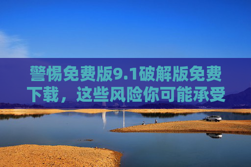 警惕免费版9.1破解版免费下载,这些风险你可能承受不起,警惕免费版9.1破解版免费下载,这些风险你可能承受不起 警惕免费版9.1破解版免费下载,这些风险你可能承受不起,警惕免费版9.1破解版免费下载,这些风险你可能承受不起