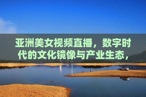 亚洲美女视频直播,数字时代的文化镜像与产业生态,亚洲美女视频直播,数字时代的文化镜像与产业生态 亚洲美女视频直播,数字时代的文化镜像与产业生态,亚洲美女视频直播,数字时代的文化镜像与产业生态