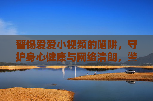 警惕爱爱小视频的陷阱,守护身心健康与网络清朗,警惕不良小视频陷阱,守护身心健康与网络清朗 警惕爱爱小视频的陷阱,守护身心健康与网络清朗,警惕不良小视频陷阱,守护身心健康与网络清朗