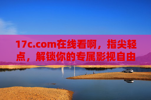 17c.com在线看啊,指尖轻点,解锁你的专属影视自由,17c.com,指尖轻点,解锁专属影视自由 17c.com在线看啊,指尖轻点,解锁你的专属影视自由,17c.com,指尖轻点,解锁专属影视自由
