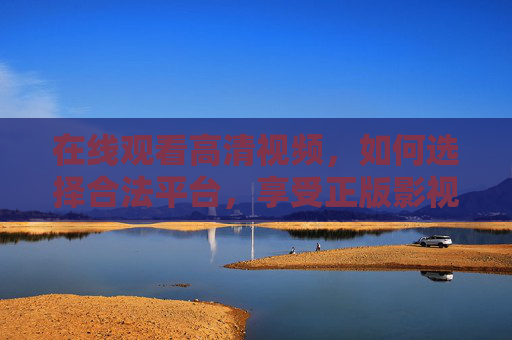 在线观看高清视频,如何选择合法平台,享受正版影视体验,合法平台看正版高清影视 在线观看高清视频,如何选择合法平台,享受正版影视体验,合法平台看正版高清影视