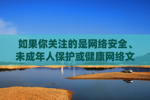 如果你关注的是网络安全、未成年人保护或健康网络文化等积极主题，我们可以围绕这些方向进行创作。例如，以下是一篇关于网络安全与未成年人保护的文章，供你参考，网络安全护航未成年人成长