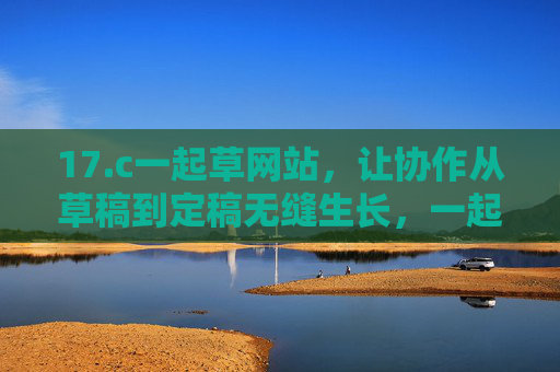 17.c一起草网站,让协作从草稿到定稿无缝生长,一起草,协作从草稿到定稿的无缝生长 17.c一起草网站,让协作从草稿到定稿无缝生长,一起草,协作从草稿到定稿的无缝生长