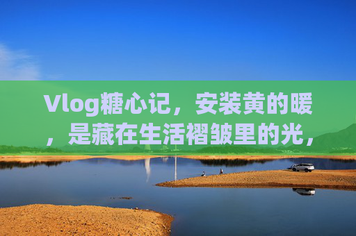 Vlog糖心记，安装黄的暖，是藏在生活褶皱里的光，生活褶皱里的暖光