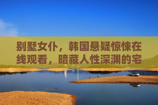 别墅女仆，韩国悬疑惊悚在线观看，暗藏人性深渊的宅邸秘密，别墅女仆，暗藏人性深渊的宅邸秘密