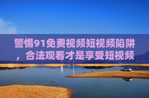 警惕91免费视频短视频陷阱，合法观看才是享受短视频的正确打开方式，警惕91免费视频短视频陷阱，合法观看才是正确打开方式