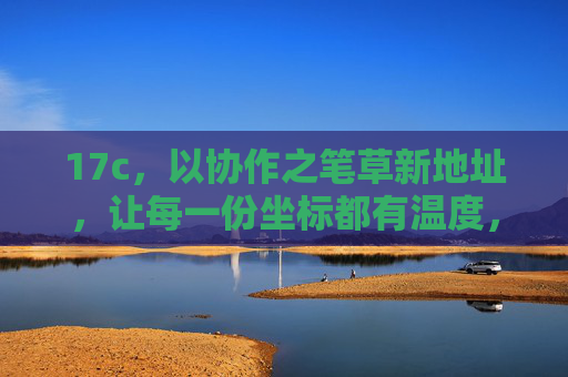 17c，以协作之笔草新地址，让每一份坐标都有温度，协作之笔绘新址，坐标处处有温度