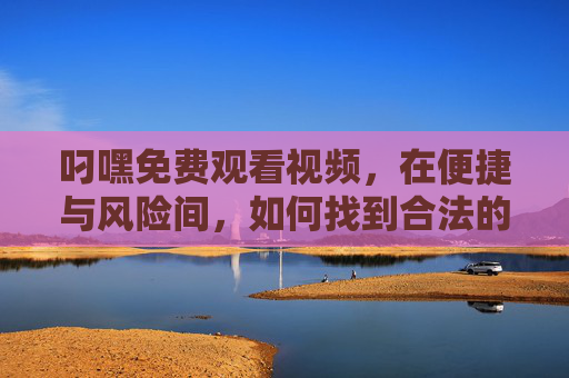 叼嘿免费观看视频，在便捷与风险间，如何找到合法的观影自由？免费视频，便捷与风险间的合法观影自由