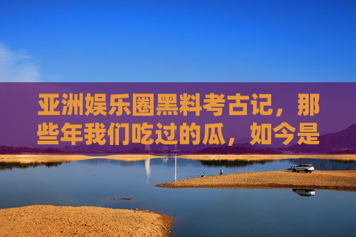 亚洲娱乐圈黑料考古记,那些年我们吃过的瓜,如今是集体记忆还是谣言狂欢?亚洲娱乐圈黑料考古,吃过的瓜,是集体记忆还是谣言狂欢? 亚洲娱乐圈黑料考古记,那些年我们吃过的瓜,如今是集体记忆还是谣言狂欢?亚洲娱乐圈黑料考古,吃过的瓜,是集体记忆还是谣言狂欢?