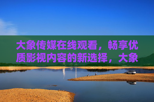 大象传媒在线观看,畅享优质影视内容的新选择,大象传媒在线观看,畅享优质影视内容新选择 大象传媒在线观看,畅享优质影视内容的新选择,大象传媒在线观看,畅享优质影视内容新选择