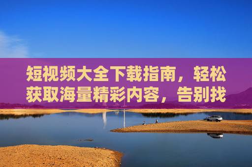 短视频大全下载指南，轻松获取海量精彩内容，告别找片烦恼！短视频下载指南，轻松获取海量内容，告别找片烦恼