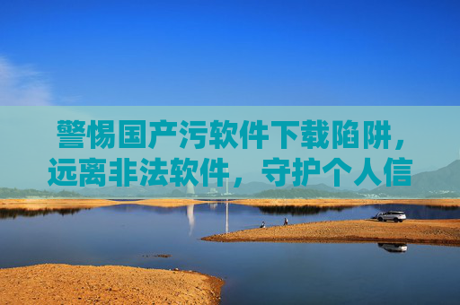 警惕国产污软件下载陷阱，远离非法软件，守护个人信息安全，警惕国产污软件下载陷阱，守护个人信息安全