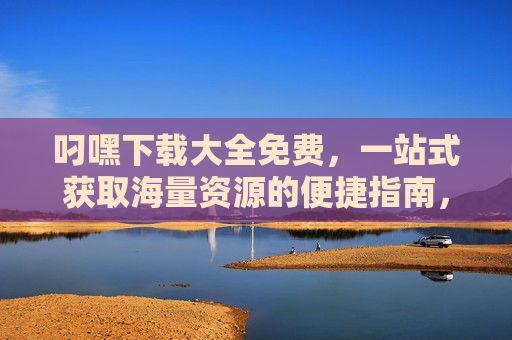 叼嘿下载大全免费,一站式获取海量资源的便捷指南,叼嘿下载大全,免费一站式获取海量资源的便捷指南 叼嘿下载大全免费,一站式获取海量资源的便捷指南,叼嘿下载大全,免费一站式获取海量资源的便捷指南