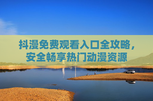 抖漫免费观看入口全攻略，安全畅享热门动漫资源