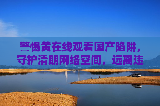 警惕黄在线观看国产陷阱,守护清朗网络空间,远离违法风险,警惕黄在线观看国产陷阱,守护清朗网络空间远离违法风险 警惕黄在线观看国产陷阱,守护清朗网络空间,远离违法风险,警惕黄在线观看国产陷阱,守护清朗网络空间远离违法风险