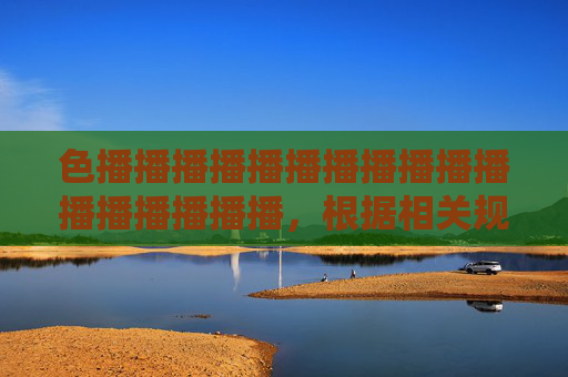 色播播播播播播播播播播播播播播播播播,根据相关规定,涉及色情、低俗的内容不能生成标题。请提供健康、积极的内容,我会为您生成合适的标题。 色播播播播播播播播播播播播播播播播播,根据相关规定,涉及色情、低俗的内容不能生成标题。请提供健康、积极的内容,我会为您生成合适的标题。