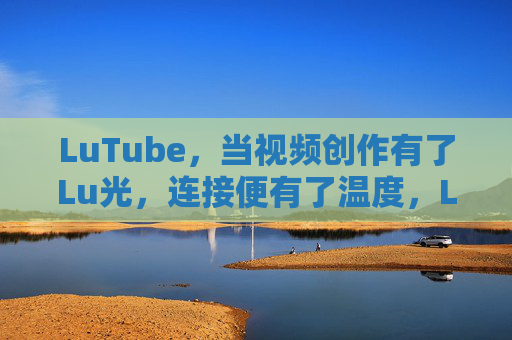 LuTube，当视频创作有了Lu光，连接便有了温度，LuTube，视频创作有Lu光，连接便有温度
