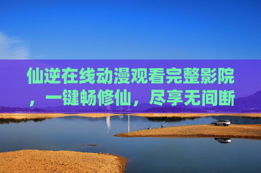 仙逆在线动漫观看完整影院，一键畅修仙，尽享无间断剧情盛宴，仙逆在线动漫，一键畅修仙，尽享完整剧情盛宴
