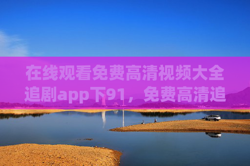 在线观看免费高清视频大全追剧app下91,免费高清追剧app下载 视频大全在线观看 在线观看免费高清视频大全追剧app下91,免费高清追剧app下载 视频大全在线观看