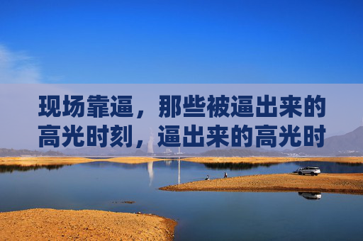 现场靠逼,那些被逼出来的高光时刻,逼出来的高光时刻 现场靠逼,那些被逼出来的高光时刻,逼出来的高光时刻
