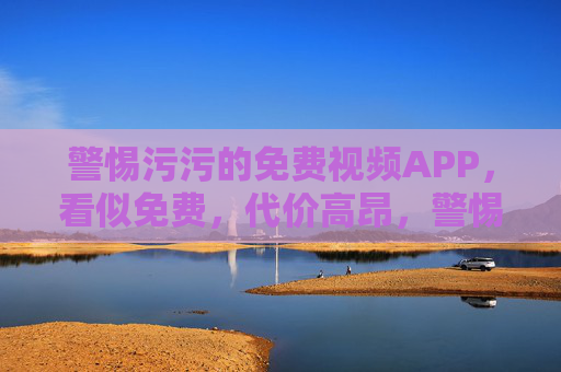 警惕污污的免费视频APP,看似免费,代价高昂,警惕污污免费视频APP,免费表象下的高昂代价 警惕污污的免费视频APP,看似免费,代价高昂,警惕污污免费视频APP,免费表象下的高昂代价