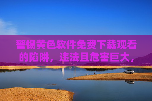 警惕黄色软件免费下载观看的陷阱,违法且危害巨大,警惕黄色软件免费下载观看的陷阱,违法危害巨大 警惕黄色软件免费下载观看的陷阱,违法且危害巨大,警惕黄色软件免费下载观看的陷阱,违法危害巨大