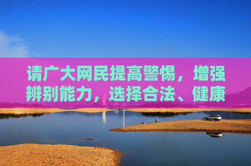 请广大网民提高警惕,增强辨别能力,选择合法、健康的娱乐方式,用积极向上的态度面对生活。同时,若发现网络上有传播淫秽色情信息的行为,应及时向公安机关举报,共同维护良好的网络秩序,增强辨别能力 选择健康娱乐 举报网络淫秽 共护网络清朗 请广大网民提高警惕,增强辨别能力,选择合法、健康的娱乐方式,用积极向上的态度面对生活。同时,若发现网络上有传播淫秽色情信息的行为,应及时向公安机关举报,共同维护良好的网络秩序,增强辨别能力 选择健康娱乐 举报网络淫秽 共护网络清朗