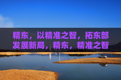 精东，以精准之智，拓东部发展新局，精东，精准之智拓东部发展新局