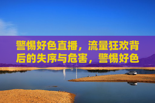 警惕好色直播,流量狂欢背后的失序与危害,警惕好色直播,流量狂欢背后的失序与危害 警惕好色直播,流量狂欢背后的失序与危害,警惕好色直播,流量狂欢背后的失序与危害