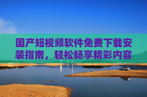 国产短视频软件免费下载安装指南，轻松畅享精彩内容，免费下载安装国产短视频软件指南