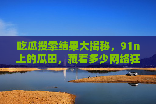 吃瓜搜索结果大揭秘,91n上的瓜田,藏着多少网络狂欢?91n瓜田大揭秘,网络狂欢的吃瓜真相 吃瓜搜索结果大揭秘,91n上的瓜田,藏着多少网络狂欢?91n瓜田大揭秘,网络狂欢的吃瓜真相