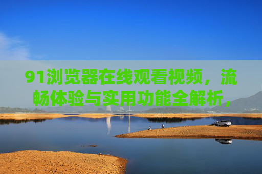91浏览器在线观看视频,流畅体验与实用功能全解析,91浏览器在线视频观看全解析,流畅体验与实用功能 91浏览器在线观看视频,流畅体验与实用功能全解析,91浏览器在线视频观看全解析,流畅体验与实用功能