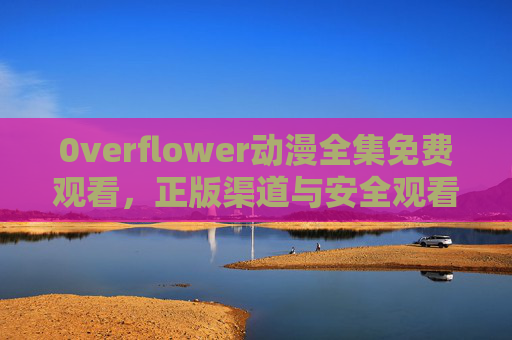 0verflower动漫全集免费观看，正版渠道与安全观看指南，0verflow动漫全集，正版渠道免费观看与安全指南