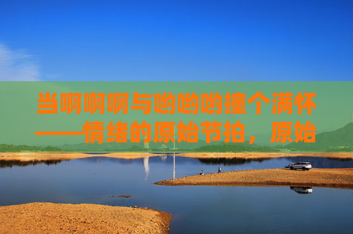 当啊啊啊与哟哟哟撞个满怀——情绪的原始节拍，原始节拍的情绪撞响