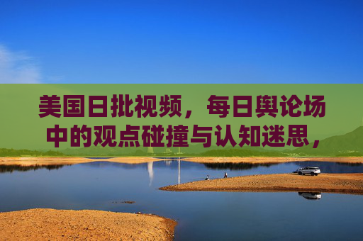 美国日批视频,每日舆论场中的观点碰撞与认知迷思,美国日批视频,每日舆论场的观点碰撞与认知迷思 美国日批视频,每日舆论场中的观点碰撞与认知迷思,美国日批视频,每日舆论场的观点碰撞与认知迷思