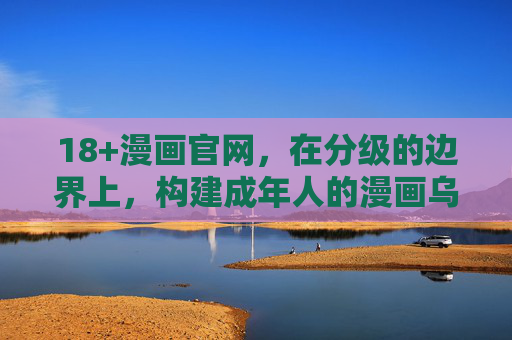 18+漫画官网,在分级的边界上,构建成年人的漫画乌托邦,分级边界上的成年漫画乌托邦 18+漫画官网,在分级的边界上,构建成年人的漫画乌托邦,分级边界上的成年漫画乌托邦