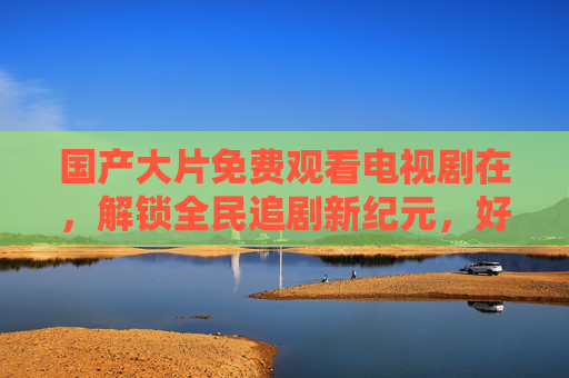 国产大片免费观看电视剧在,解锁全民追剧新纪元,好内容无需付费墙,国产免费大片全民追剧新纪元,好内容无需付费墙 国产大片免费观看电视剧在,解锁全民追剧新纪元,好内容无需付费墙,国产免费大片全民追剧新纪元,好内容无需付费墙