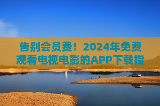 告别会员费!2024年免费观看电视电影的APP下载指南,资源多到看不完 告别会员费!2024年免费观看电视电影的APP下载指南,资源多到看不完