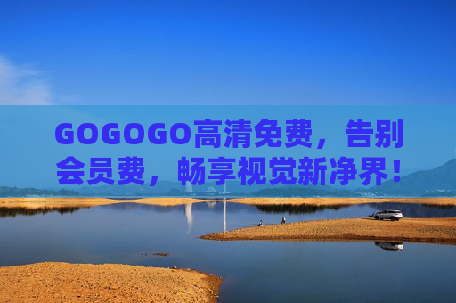 GOGOGO高清免费,告别会员费,畅享视觉新净界!GOGOGO高清免费无会员,畅享视觉新净界 GOGOGO高清免费,告别会员费,畅享视觉新净界!GOGOGO高清免费无会员,畅享视觉新净界