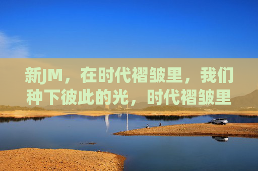 新JM,在时代褶皱里,我们种下彼此的光,时代褶皱里,我们种下彼此的光 新JM,在时代褶皱里,我们种下彼此的光,时代褶皱里,我们种下彼此的光