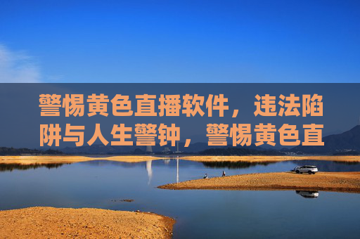警惕黄色直播软件，违法陷阱与人生警钟，警惕黄色直播软件，违法陷阱与人生警钟