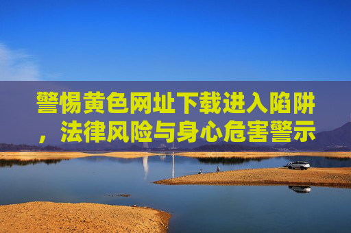 警惕黄色网址下载进入陷阱，法律风险与身心危害警示，警惕黄色网址下载陷阱，法律风险与身心危害警示