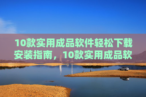 10款实用成品软件轻松下载安装指南,10款实用成品软件轻松下载安装指南 10款实用成品软件轻松下载安装指南,10款实用成品软件轻松下载安装指南