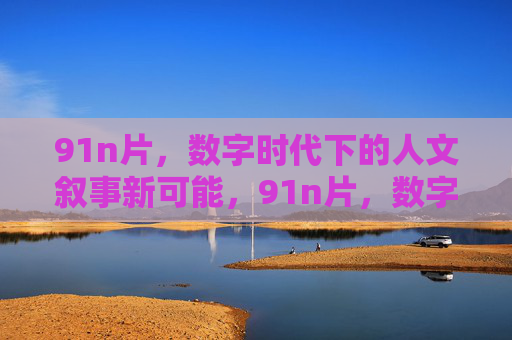 91n片,数字时代下的人文叙事新可能,91n片,数字时代的人文叙事新可能 91n片,数字时代下的人文叙事新可能,91n片,数字时代的人文叙事新可能