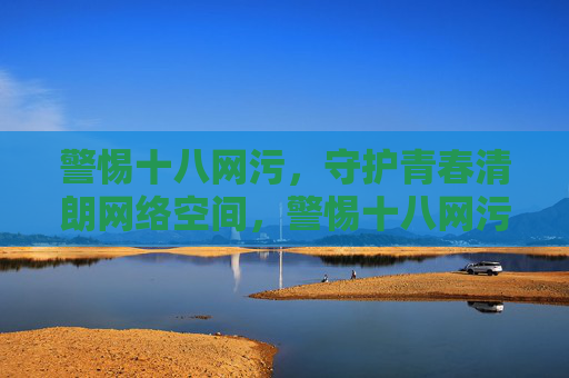 警惕十八网污，守护青春清朗网络空间，警惕十八网污 守护青春清朗网络空间